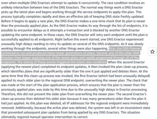 The race condition involves an unlikely interaction between two of the DNS Enactors. The normal way things work a DNS Enactor picks up the latest plan and begins working through the service endpoints to apply this plan. This process typically completes rapidly and does an effective job of keeping DNS state freshly updated. Before it begins to apply a new plan, the DNS Enactor makes a one-time check that its plan is newer than the previously applied plan. As the DNS Enactor makes its way through the list of endpoints, it is possible to encounter delays as it attempts a transaction and is blocked by another DNS Enactor updating the same endpoint. In these cases, the DNS Enactor will retry each endpoint until the plan is successfully applied to all endpoints. Right before this event started, one DNS Enactor experienced unusually high delays needing to retry its update on several of the DNS endpoints. As it was slowly working through the endpoints, several other things were also happening. First, the DNS Planner continued to run and produced many newer generations of plans. Second, one of the other DNS Enactors then began applying one of the newer plans and rapidly progressed through all of the endpoints. The timing of these events triggered the latent race condition. When the second Enactor (applying the newest plan) completed its endpoint updates, it then invoked the plan clean-up process, which identifies plans that are significantly older than the one it just applied and deletes them. At the same time that this clean-up process was invoked, the first Enactor (which had been unusually delayed) applied its much older plan to the regional DDB endpoint, overwriting the newer plan. The check that was made at the start of the plan application process, which ensures that the plan is newer than the previously applied plan, was stale by this time due to the unusually high delays in Enactor processing. Therefore, this did not prevent the older plan from overwriting the newer plan. The second Enactor’s clean-up process then deleted this older plan because it was many generations older than the plan it had just applied. As this plan was deleted, all IP addresses for the regional endpoint were immediately removed. Additionally, because the active plan was deleted, the system was left in an inconsistent state that prevented subsequent plan updates from being applied by any DNS Enactors. This situation ultimately required manual operator intervention to correct.